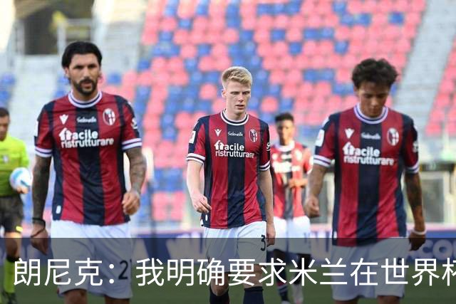 朗尼克：我明确要求米兰在世界杯前解决未来，但他们没做到